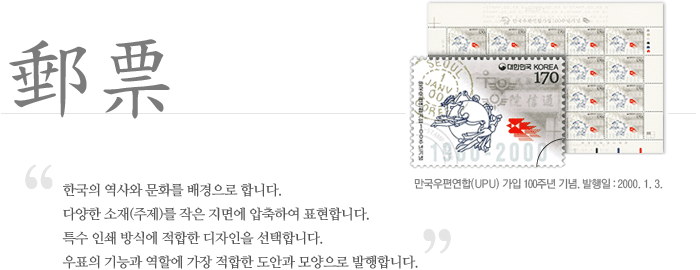 만국우편연합(UPU) 가입 100주년 기념 우표 이미지. 발행일은 2000년 1월 3일이다. 우표는 한국의 역사와 문화를 배경으로 합니다. 다양한 소재(주제)를 작은 지면에 압축하여 표현합니다. 특수 인쇄방식에적합한 디자인을 선택합니다. 우표의 기능과 역할에 가장 적합한 도안과 모양으로 발행합니다.