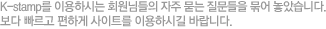 K-stamp를 이용하시는 회원님들의 자주 묻는 질문들을 묶어 놓았습니다. 보다 빠르고 편하게 사이트를 이용하시길 바랍니다.